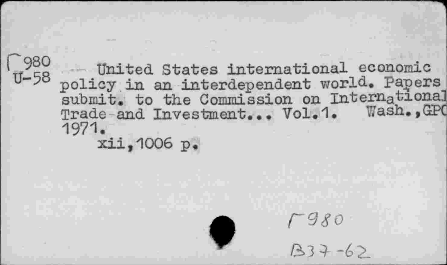 ﻿Г 980
U-58
United. States international economic policy in an interdependent world.. Papers submit, to the Commission on Internationa] Trade and Investment,•• Vol.1, Wash.,GPC 1971.
xii,1006 p.
